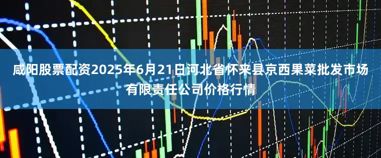 咸阳股票配资2025年6月21日河北省怀来县京西果菜批发市场有限责任公司价格行情