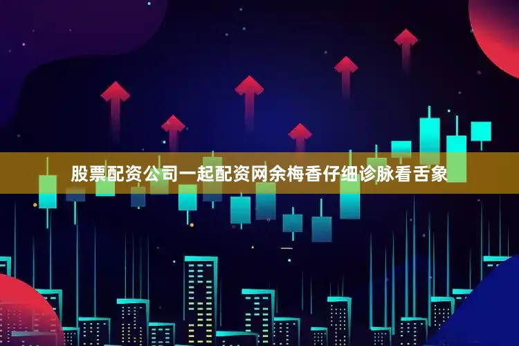 股票配资公司一起配资网余梅香仔细诊脉看舌象